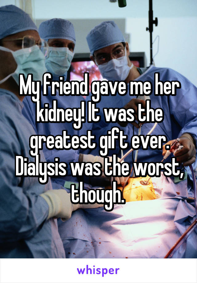 My friend gave me her kidney! It was the greatest gift ever. Dialysis was the worst, though. 