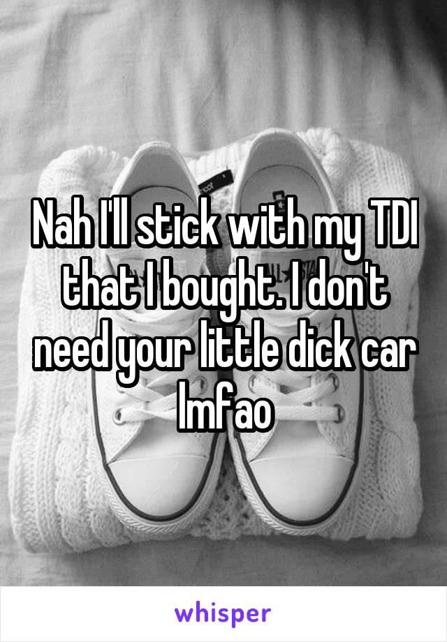 Nah I'll stick with my TDI that I bought. I don't need your little dick car lmfao