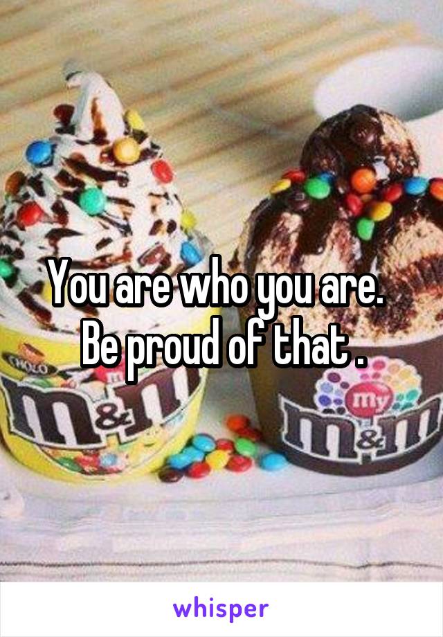You are who you are.   Be proud of that .