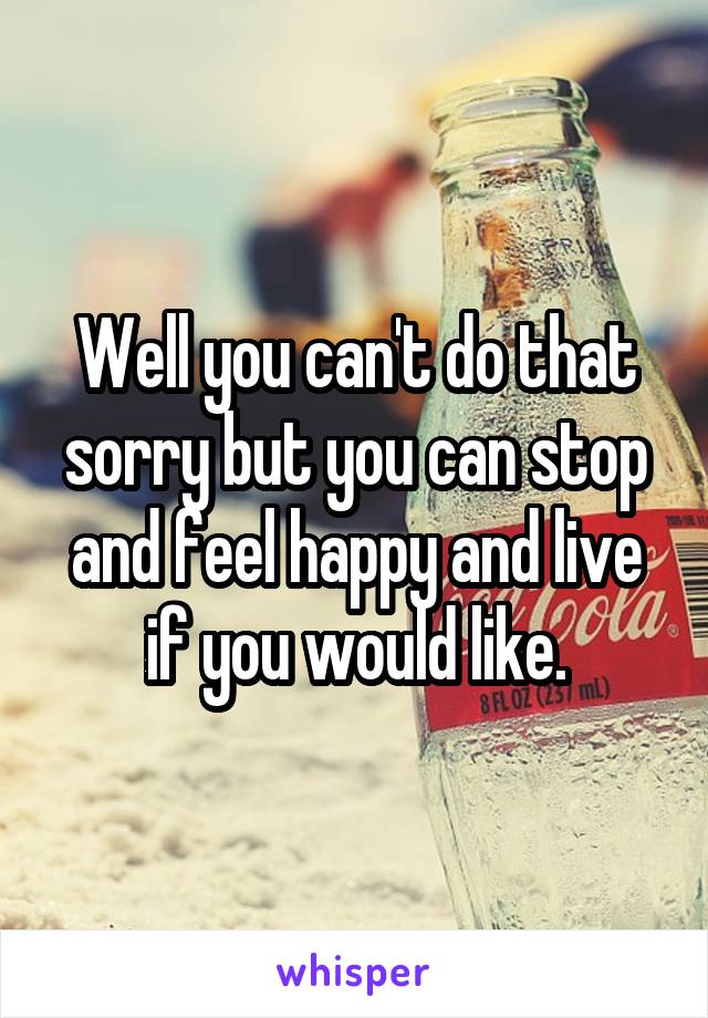 Well you can't do that sorry but you can stop and feel happy and live if you would like.