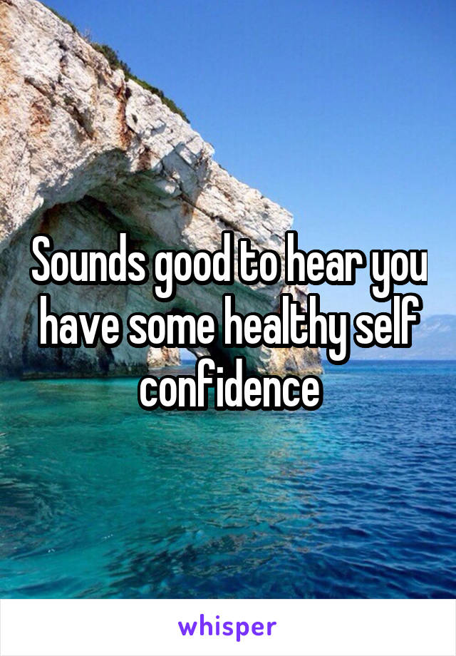 Sounds good to hear you have some healthy self confidence