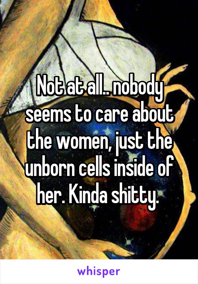 Not at all.. nobody seems to care about the women, just the unborn cells inside of her. Kinda shitty. 