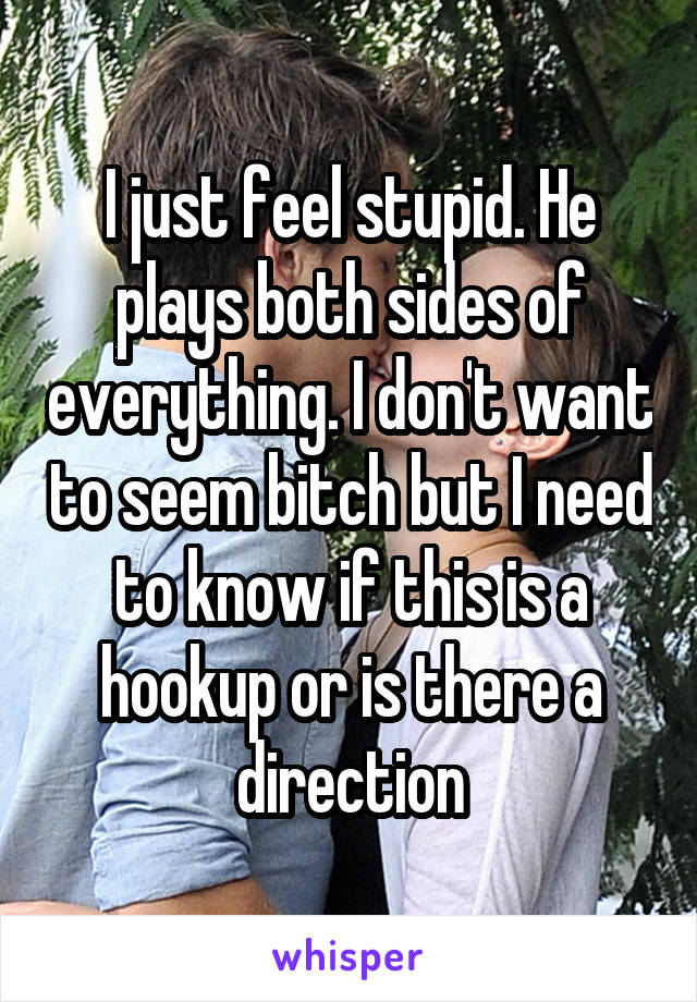 I just feel stupid. He plays both sides of everything. I don't want to seem bitch but I need to know if this is a hookup or is there a direction