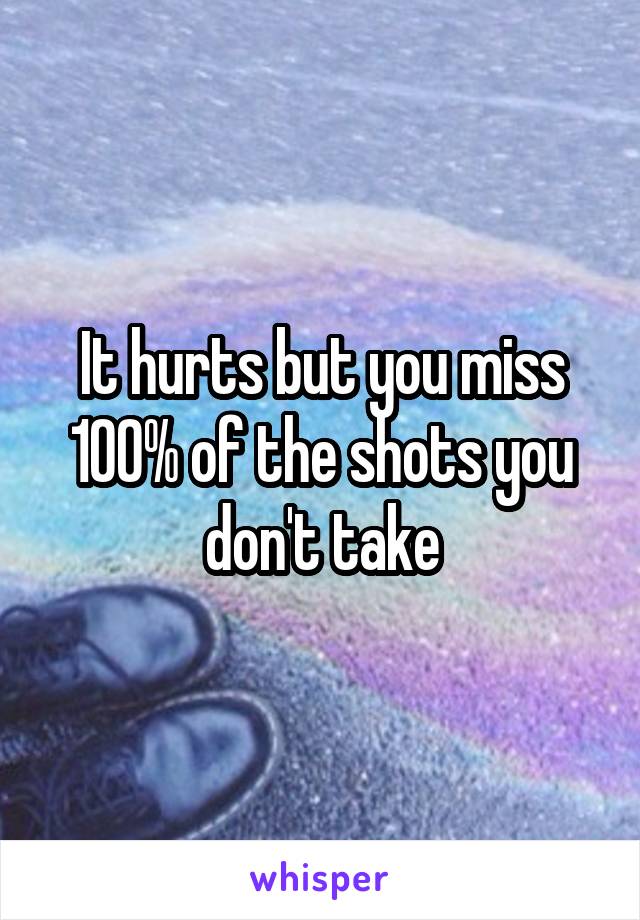 It hurts but you miss 100% of the shots you don't take