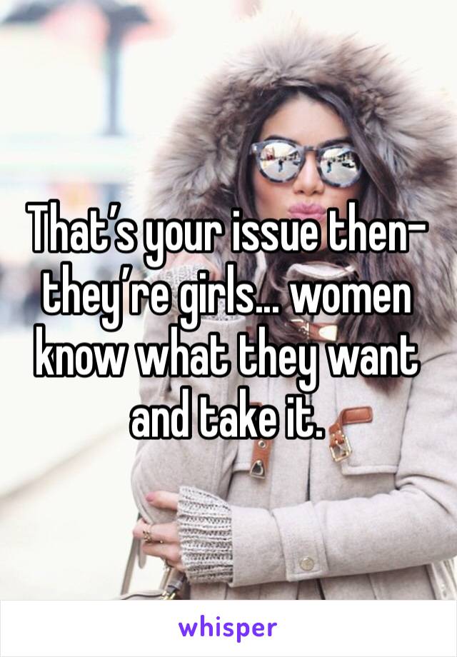 That’s your issue then- they’re girls... women know what they want and take it.