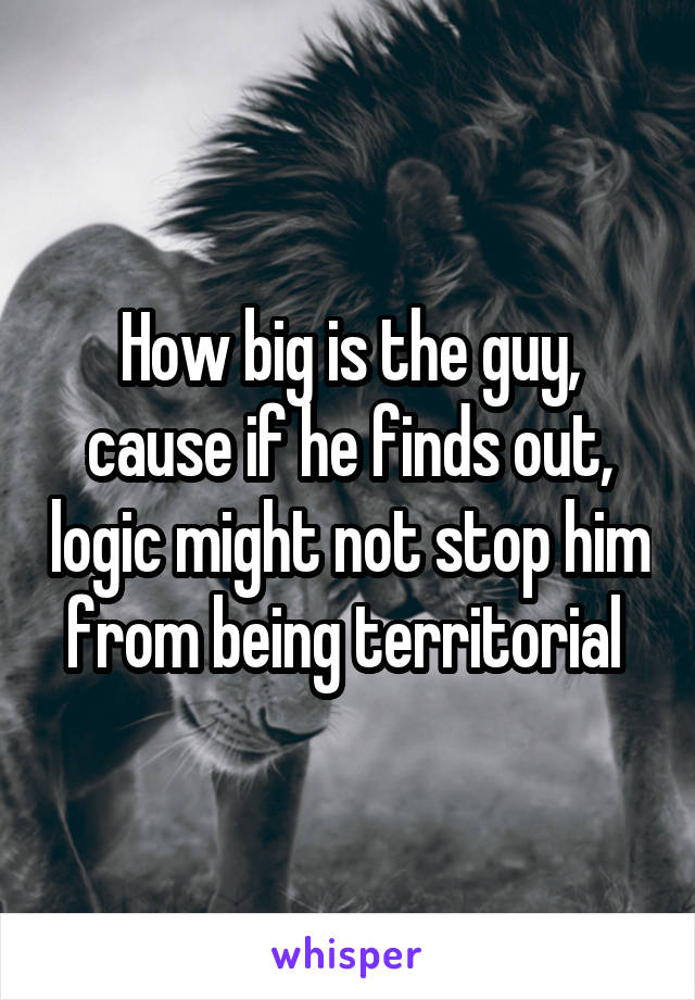 How big is the guy, cause if he finds out, logic might not stop him from being territorial 