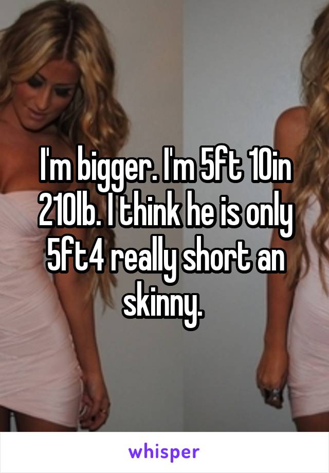 I'm bigger. I'm 5ft 10in 210lb. I think he is only 5ft4 really short an skinny. 