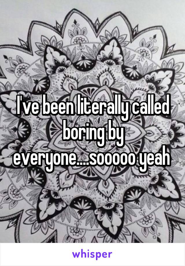I've been literally called boring by everyone....sooooo yeah 