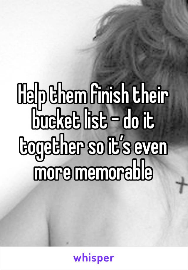 Help them finish their bucket list - do it together so it’s even more memorable