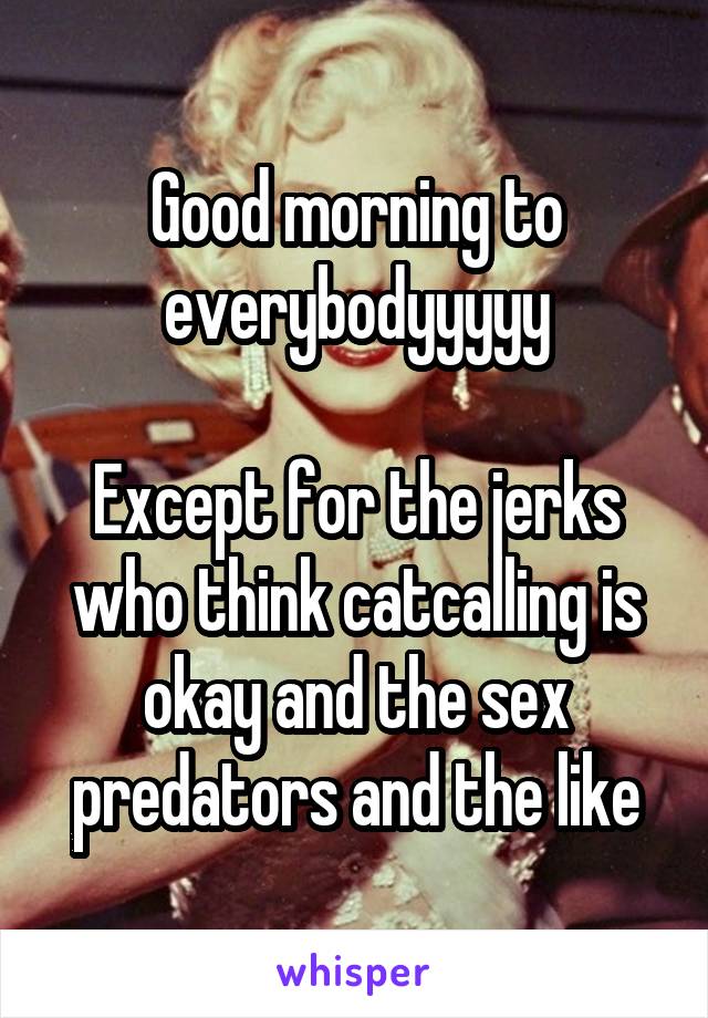 Good morning to everybodyyyyy

Except for the jerks who think catcalling is okay and the sex predators and the like