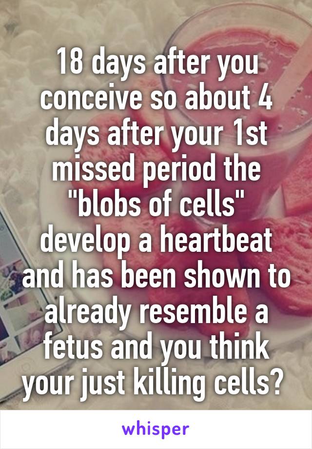 18 days after you conceive so about 4 days after your 1st missed period the "blobs of cells" develop a heartbeat and has been shown to already resemble a fetus and you think your just killing cells? 