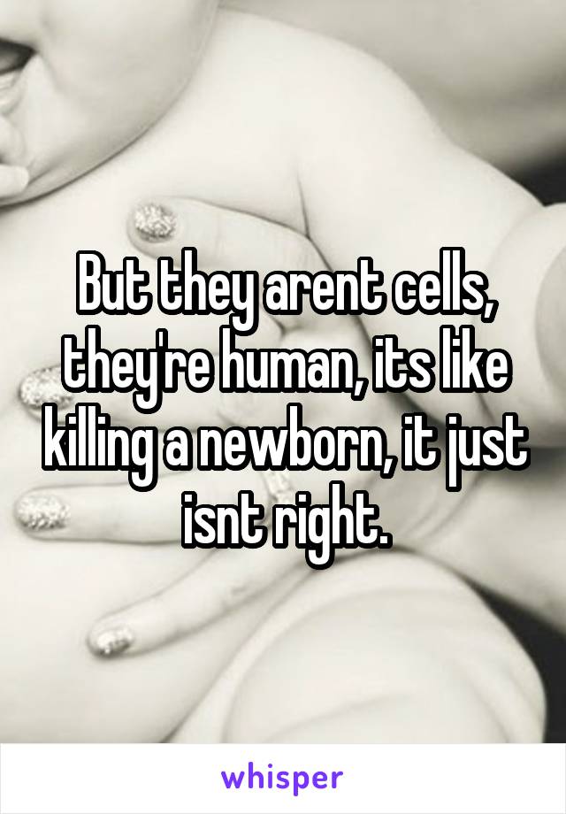 But they arent cells, they're human, its like killing a newborn, it just isnt right.