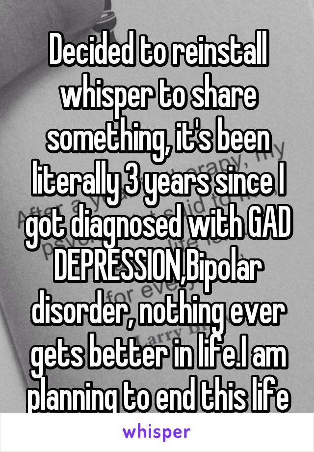 Decided to reinstall whisper to share something, it's been literally 3 years since I got diagnosed with GAD DEPRESSION,Bipolar disorder, nothing ever gets better in life.I am planning to end this life