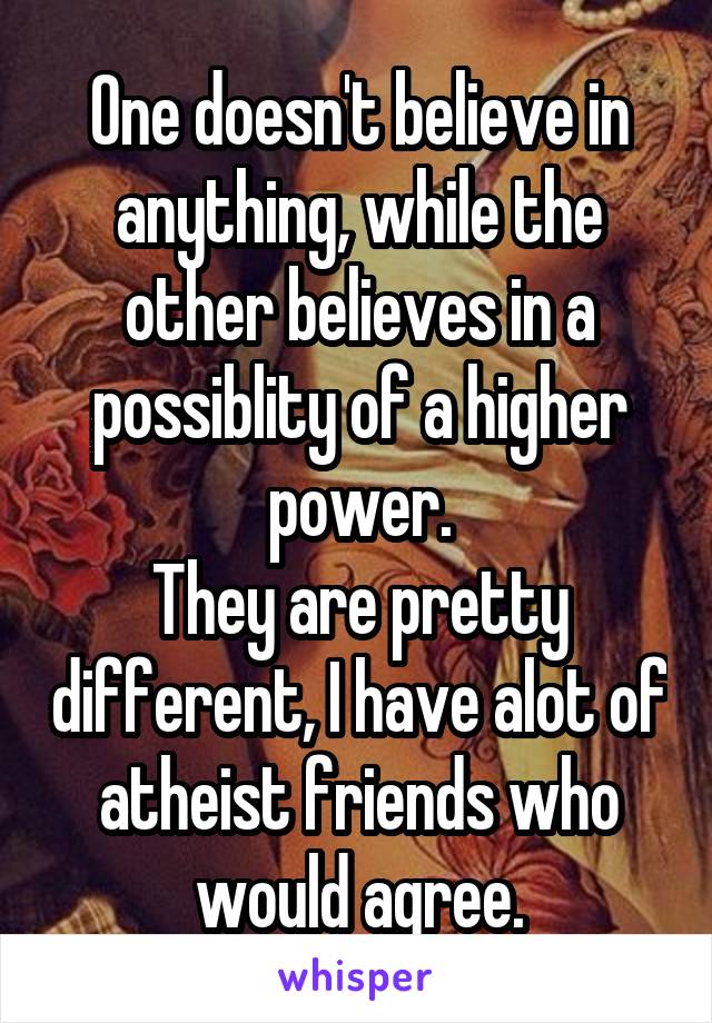 One doesn't believe in anything, while the other believes in a possiblity of a higher power.
They are pretty different, I have alot of atheist friends who would agree.