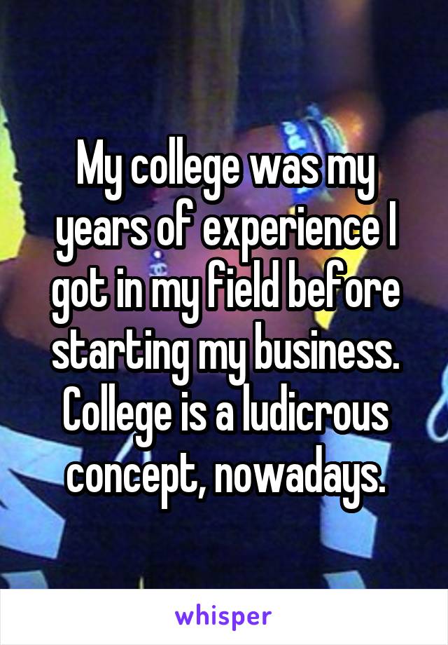 My college was my years of experience I got in my field before starting my business. College is a ludicrous concept, nowadays.