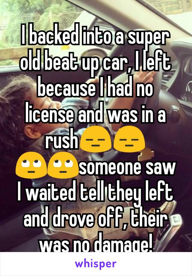 I backed into a super old beat up car, I left because I had no license and was in a rush😑😑🙄🙄someone saw I waited tell they left and drove off, their was no damage!