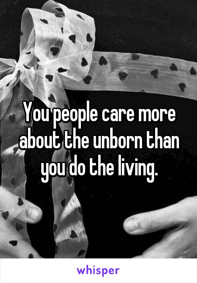 You people care more about the unborn than you do the living.