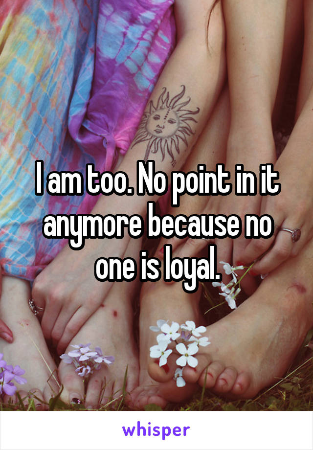 I am too. No point in it anymore because no one is loyal.