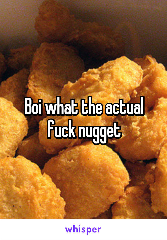 Boi what the actual fuck nugget