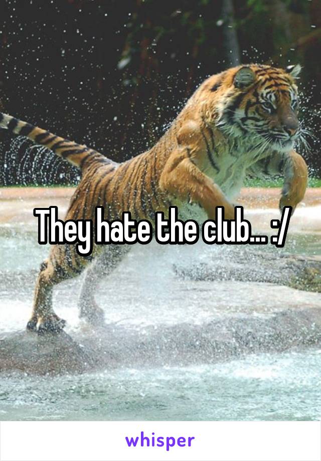 They hate the club... :/