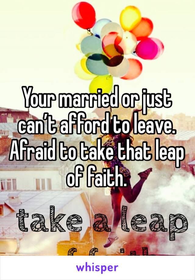 Your married or just can’t afford to leave.  Afraid to take that leap of faith.