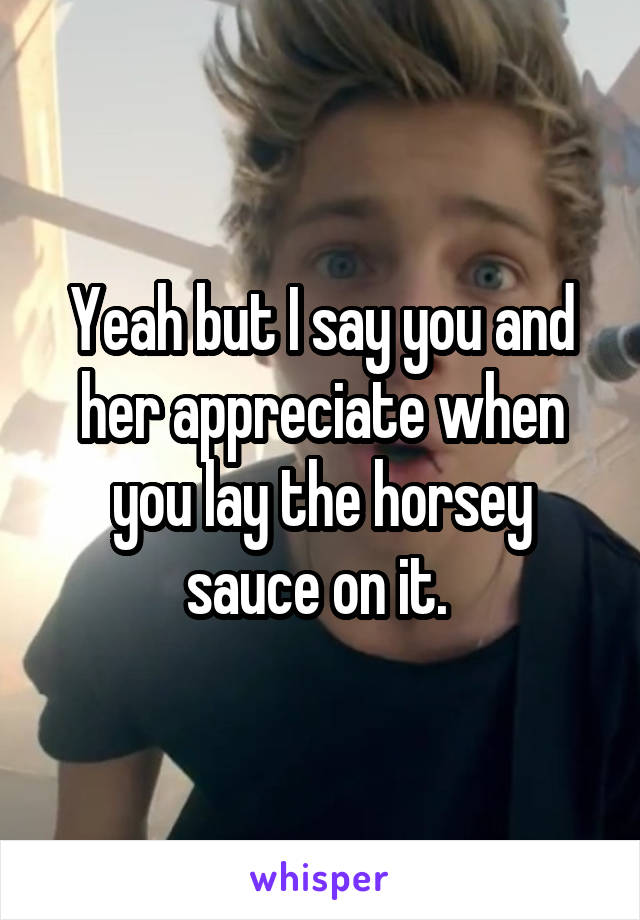 Yeah but I say you and her appreciate when you lay the horsey sauce on it. 
