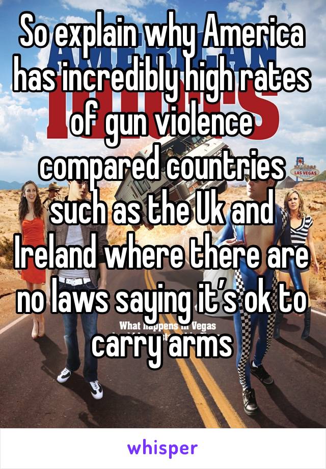 So explain why America has incredibly high rates 
of gun violence compared countries such as the Uk and Ireland where there are no laws saying it’s ok to carry arms