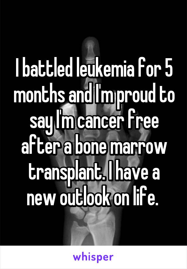 I battled leukemia for 5 months and I'm proud to say I'm cancer free after a bone marrow transplant. I have a new outlook on life. 