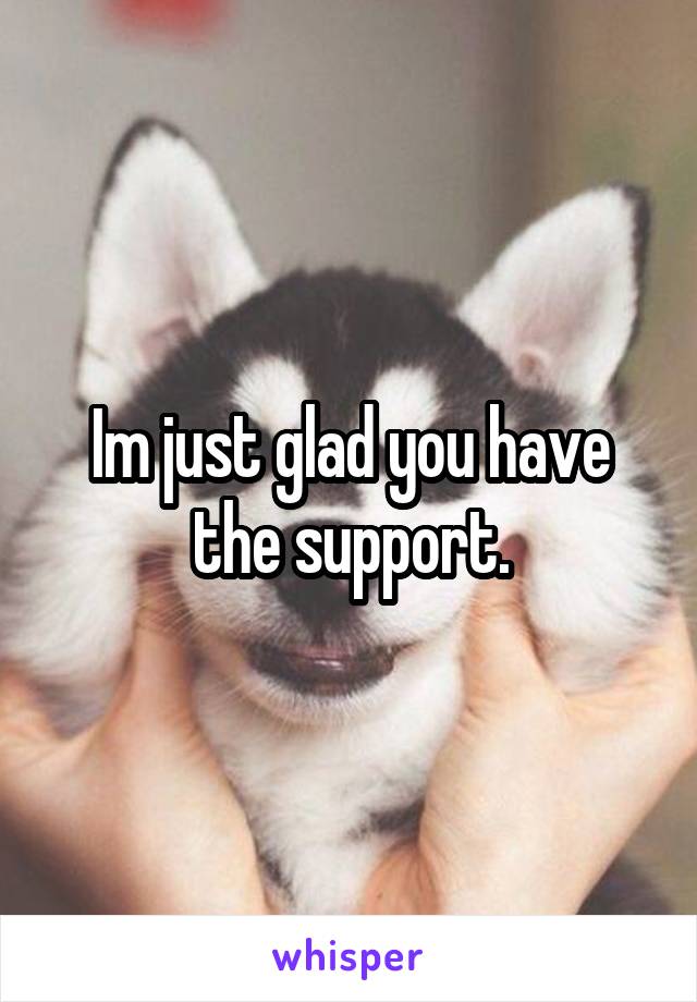 Im just glad you have the support.