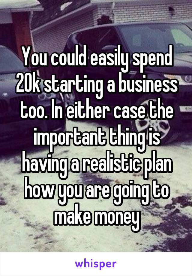 You could easily spend 20k starting a business too. In either case the important thing is having a realistic plan how you are going to make money