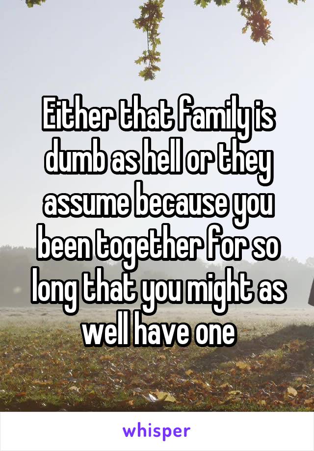 Either that family is dumb as hell or they assume because you been together for so long that you might as well have one