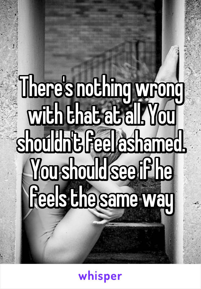 There's nothing wrong with that at all. You shouldn't feel ashamed. You should see if he feels the same way