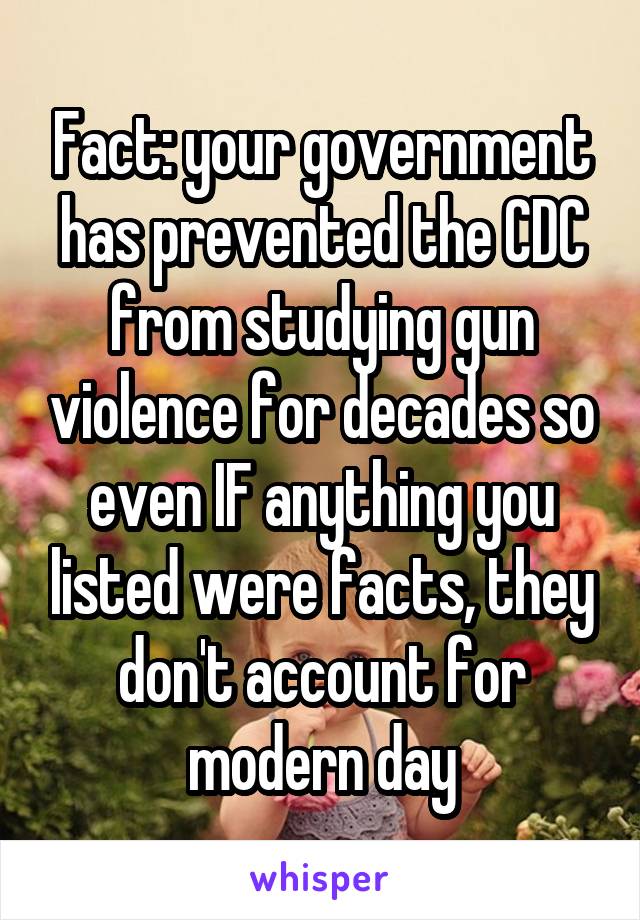 Fact: your government has prevented the CDC from studying gun violence for decades so even IF anything you listed were facts, they don't account for modern day