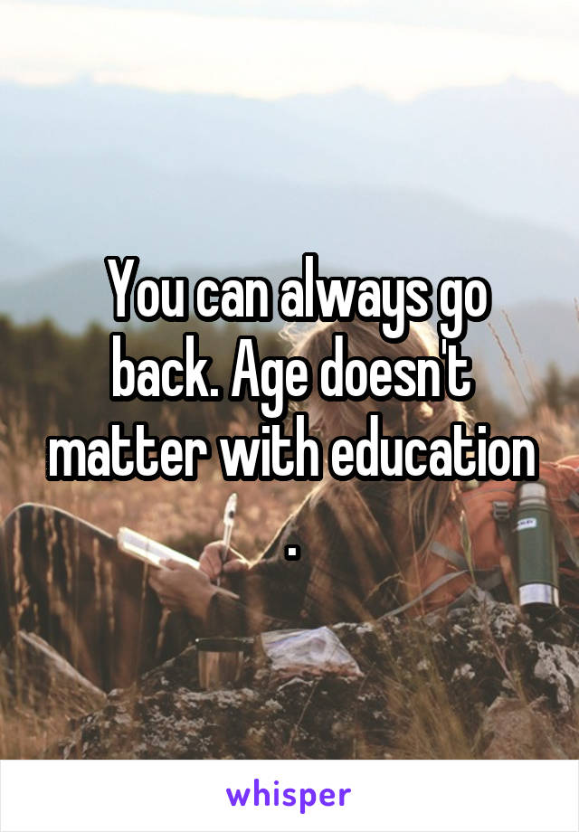  You can always go back. Age doesn't matter with education .