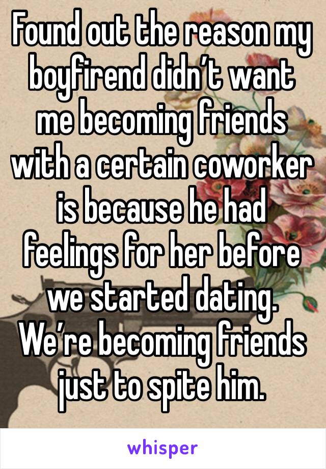 Found out the reason my boyfirend didn’t want me becoming friends with a certain coworker is because he had feelings for her before we started dating. We’re becoming friends just to spite him. 