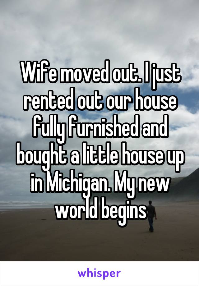 Wife moved out. I just rented out our house fully furnished and bought a little house up in Michigan. My new world begins