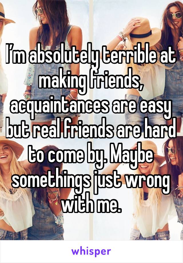 I’m absolutely terrible at making friends, acquaintances are easy but real friends are hard to come by. Maybe somethings just wrong with me.