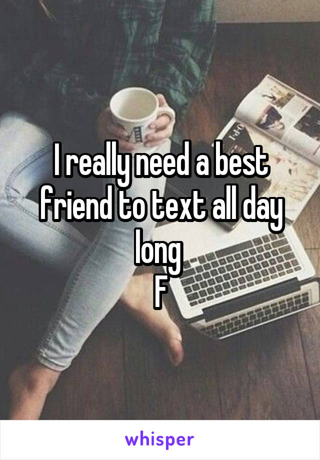 I really need a best friend to text all day long 
F
