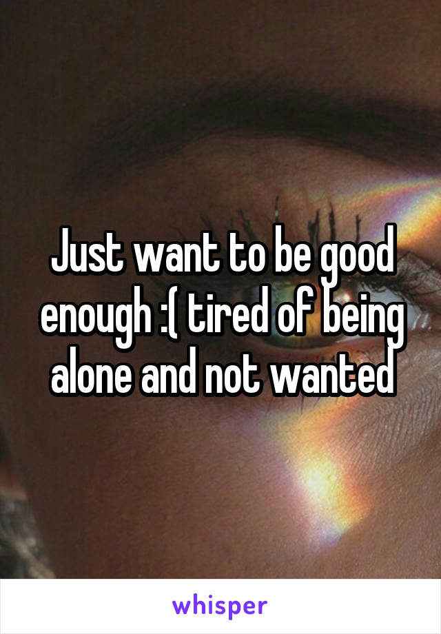 Just want to be good enough :( tired of being alone and not wanted