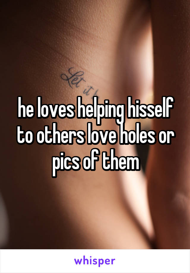 he loves helping hisself to others love holes or pics of them