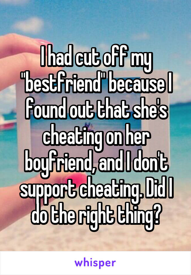 I had cut off my "bestfriend" because I found out that she's cheating on her boyfriend, and I don't support cheating. Did I do the right thing?