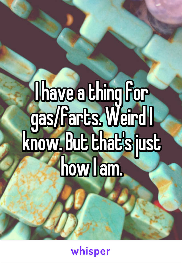 I have a thing for gas/farts. Weird I know. But that's just how I am.
