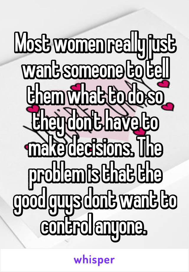 Most women really just want someone to tell them what to do so they don't have to make decisions. The problem is that the good guys dont want to control anyone. 