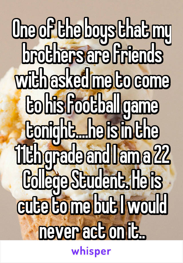 One of the boys that my brothers are friends with asked me to come to his football game tonight....he is in the 11th grade and I am a 22 College Student. He is cute to me but I would never act on it..