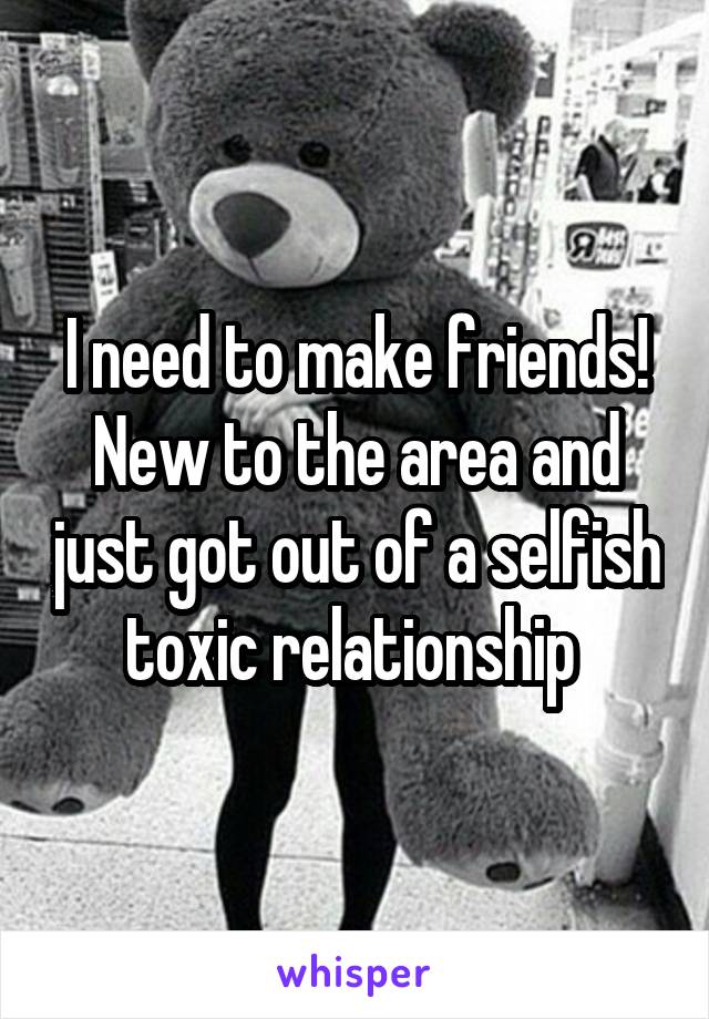 I need to make friends! New to the area and just got out of a selfish toxic relationship 