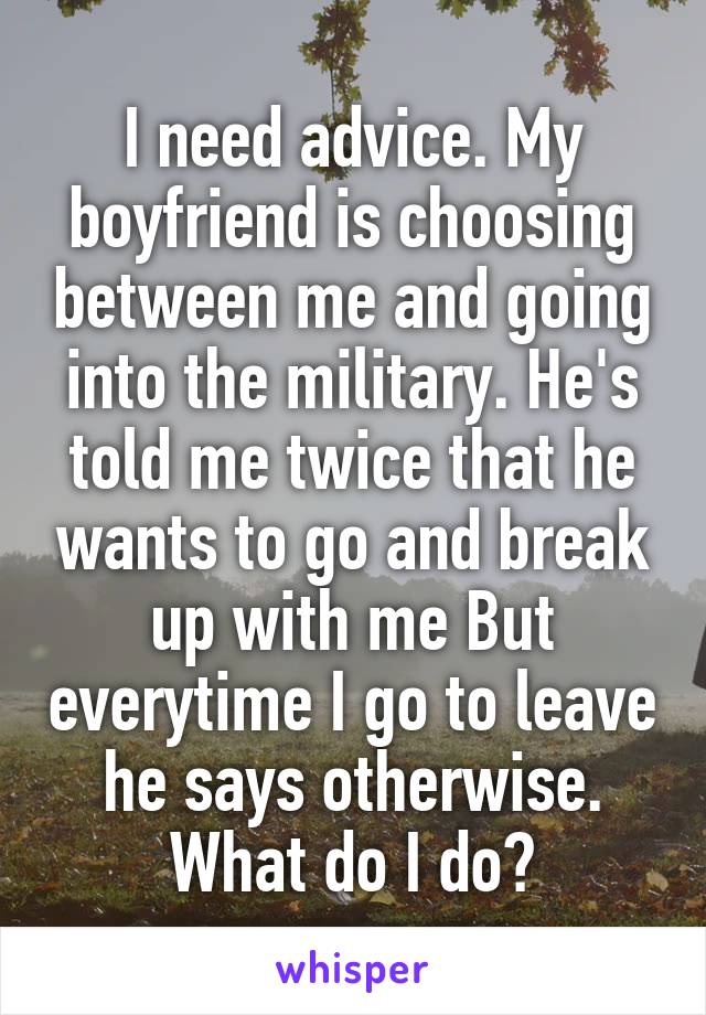 I need advice. My boyfriend is choosing between me and going into the military. He's told me twice that he wants to go and break up with me But everytime I go to leave he says otherwise. What do I do?