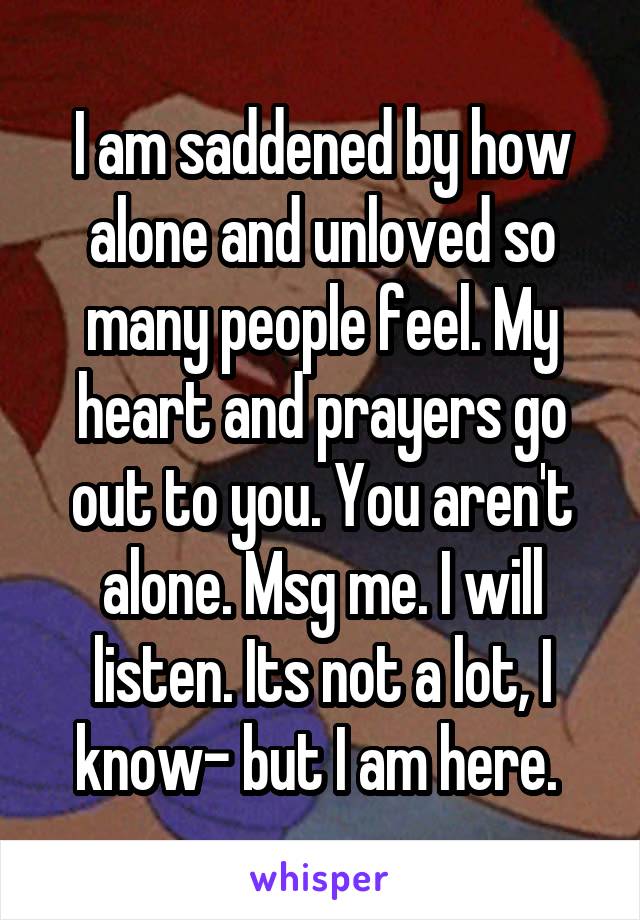 I am saddened by how alone and unloved so many people feel. My heart and prayers go out to you. You aren't alone. Msg me. I will listen. Its not a lot, I know- but I am here. 