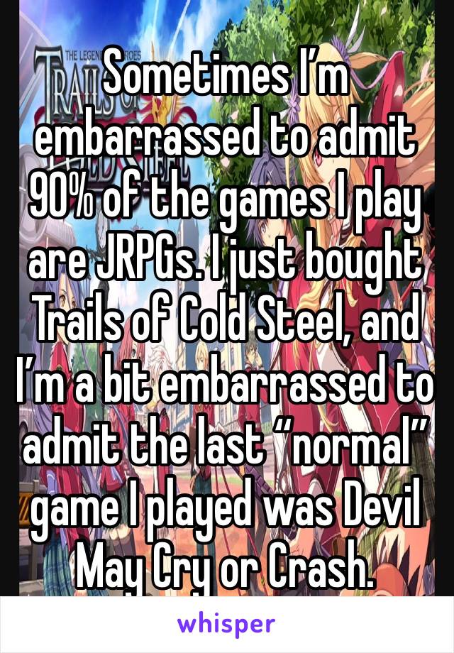 Sometimes I’m embarrassed to admit 90% of the games I play are JRPGs. I just bought Trails of Cold Steel, and I’m a bit embarrassed to admit the last “normal” game I played was Devil May Cry or Crash.