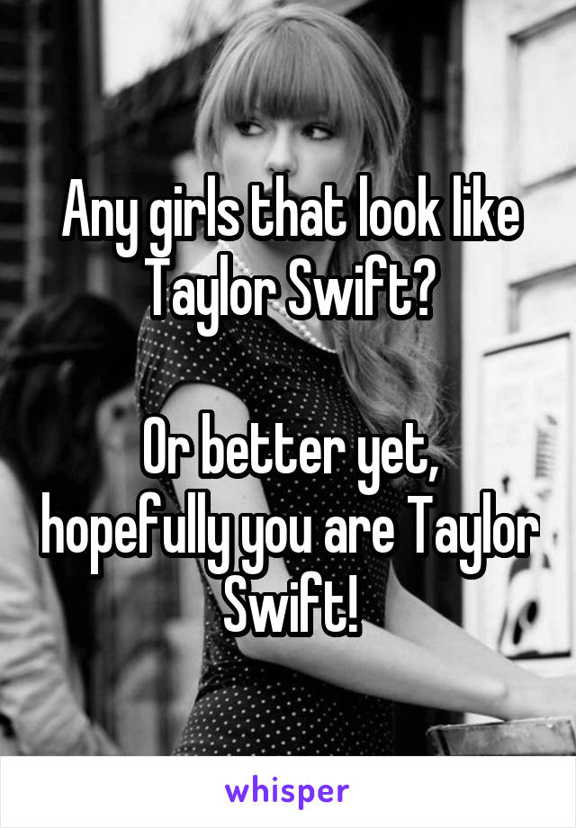 Any girls that look like Taylor Swift?

Or better yet, hopefully you are Taylor Swift!