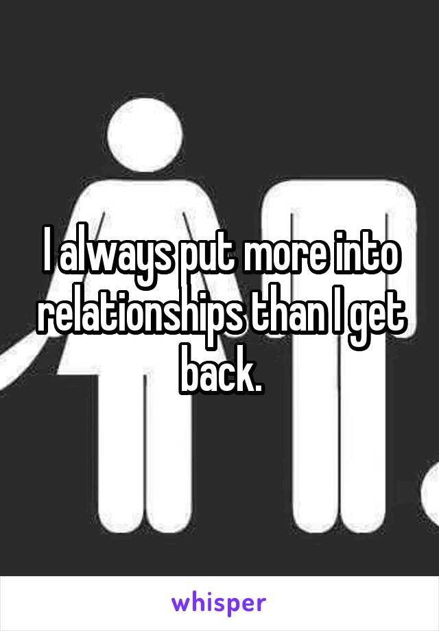 I always put more into relationships than I get back.